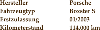 Hersteller				Porsche Fahrzeugtyp			Boxster S Erstzulassung			01/2003 Kilometerstand			114.000 km